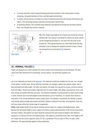  In chronic bronchitis, both mucosal thickening and thick secretions in the airways lead to airway
narrowing, increased resistance to flow, and decreased maximal flow.
 In asthma, the airways are narrowed as a result of bronchoconstriction and mucosal inflammation and
edema. This narrowing increases resistance and decreases maximal flow.
 In pulmonary fibrosis, the increased tissue elasticity may distend the airways and increase maximal
flow, even though lung volume is reduced.
View Figure
FIG. 2-2. Simple lung model at full inflation (A) and during a forced
deflation (B). The lung (a) is contained in a thorax (b) whose volume
can be changed by the piston (c). Air exits from the lung via the
trachea (d). The lung has elasticity (e), which both drives the flow
and plays a role in holding the compliant bronchi (f) open. Critical
narrowing (CN) occurs during the FVC maneuver.
2C. NORMAL VALUES
Tables and equations are used to predict the normal values of the measurements to be discussed. The best
values have been obtained from nonsmoking, normal subjects. The prediction equations we
P.9
use in our laboratory are listed in the Appendix. The important prediction variables are the size, sex, and age
of the subject. Certain races, African American and Asian, for example, require race-specific values. Size is
best estimated with body height. The taller the subject, the larger the lung and its airways, and thus maximal
flows are higher. Women have smaller lungs than men of a given height. With aging, lung elasticity is lost, and
thus airways are smaller and flows are lower. The inherent variability in normal predictive values must be kept
in mind, however (as in the bell-shaped normal distribution curve of statistics). It is almost never known at
what point in the normal distribution a given subject starts. For example, lung disease can develop in people
with initially above-average lung volumes and flows. Despite a reduction from their initial baseline, they may
still have values within the normal range of a population.
PEARL: Body height should not be used to estimate normal values for a subject with kyphoscoliosis. Why?
Because the decreased height in such a subject will lead to a gross underestimation of the normal lung volume
and flows. Rather, the patient's arm span should be measured and used instead of height in the reference
equations. In a 40-year-old man with kyphoscoliosis, vital capacity is predicted to be 2.78 L if his height of 147
cm is used, but the correct expected value of 5.18 L is predicted if his arm span of 178 cm is used—a 54%
difference. The same principle applies to flow predictions.
 