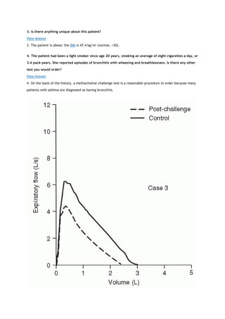 3. Is there anything unique about this patient?
View Answer
3. The patient is obese; the BMI is 47.4 kg/m2
(normal, <30).
4. The patient had been a light smoker since age 20 years, smoking an average of eight cigarettes a day, or
3.6 pack-years. She reported episodes of bronchitis with wheezing and breathlessness. Is there any other
test you would order?
View Answer
4. On the basis of the history, a methacholine challenge test is a reasonable procedure to order because many
patients with asthma are diagnosed as having bronchitis.
 