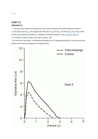 P.155
CASE 3
Answers
1. The control flow-volume curve shows some loss of area, consistent with a mild ventilatory limitation.
2. The low but normal TLC, the proportionate reduction in FVC and FEV1, the normal FEV1/FVC ratio, and the
normal DLCO indicate the presence of “nonspecific ventilatory limitation” (see section 3E, page 36).
3. The patient is obese; the BMI is 47.4 kg/m2
(normal, <30).
4. On the basis of the history, a methacholine challenge test is a reasonable procedure to order because many
patients with asthma are diagnosed as having bronchitis.
 