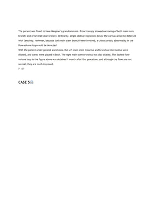 The patient was found to have Wegener's granulomatosis. Bronchoscopy showed narrowing of both main stem
bronchi and of several lobar bronchi. Ordinarily, single obstructing lesions below the carina cannot be detected
with certainty. However, because both main stem bronchi were involved, a characteristic abnormality in the
flow-volume loop could be detected.
With the patient under general anesthesia, the left main stem bronchus and bronchus intermedius were
dilated, and stents were placed in both. The right main stem bronchus was also dilated. The dashed flow-
volume loop in the figure above was obtained 1 month after this procedure, and although the flows are not
normal, they are much improved.
P.159
CASE 5
 