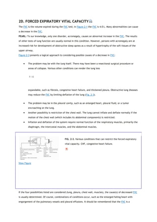 2D. FORCED EXPIRATORY VITAL CAPACITY
The FVC is the volume expired during the FVC test; in Figure 2-1 the FVC is 4.0 L. Many abnormalities can cause
a decrease in the FVC.
PEARL: To our knowledge, only one disorder, acromegaly, causes an abnormal increase in the FVC. The results
of other tests of lung function are usually normal in this condition. However, persons with acromegaly are at
increased risk for development of obstructive sleep apnea as a result of hypertrophy of the soft tissues of the
upper airway.
Figure 2-3 presents a logical approach to considering possible causes of a decrease in FVC:
 The problem may be with the lung itself. There may have been a resectional surgical procedure or
areas of collapse. Various other conditions can render the lung less
P.10
expandable, such as fibrosis, congestive heart failure, and thickened pleura. Obstructive lung diseases
may reduce the FVC by limiting deflation of the lung (Fig. 2-3).
 The problem may be in the pleural cavity, such as an enlarged heart, pleural fluid, or a tumor
encroaching on the lung.
 Another possibility is restriction of the chest wall. The lung cannot inflate and deflate normally if the
motion of the chest wall (which includes its abdominal components) is restricted.
 Inflation and deflation of the system require normal function of the respiratory muscles, primarily the
diaphragm, the intercostal muscles, and the abdominal muscles.
View Figure
FIG. 2-3. Various conditions that can restrict the forced expiratory
vital capacity. CHF, congestive heart failure.
If the four possibilities listed are considered (lung, pleura, chest wall, muscles), the cause(s) of decreased FVC
is usually determined. Of course, combinations of conditions occur, such as the enlarged failing heart with
engorgement of the pulmonary vessels and pleural effusions. It should be remembered that the FVC is a
 