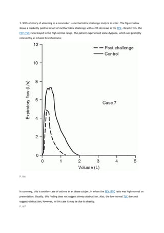 3. With a history of wheezing in a nonsmoker, a methacholine challenge study is in order. The figure below
shows a markedly positive result of methacholine challenge with a 41% decrease in the FEV1. Despite this, the
FEV1/FVC ratio stayed in the high-normal range. The patient experienced some dyspnea, which was promptly
relieved by an inhaled bronchodilator.
P.166
In summary, this is another case of asthma in an obese subject in whom the FEV1/FVC ratio was high-normal on
presentation. Usually, this finding does not suggest airway obstruction. Also, the low-normal TLC does not
suggest obstruction; however, in this case it may be due to obesity.
P.167
 