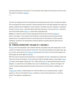 maximally rapid expiratory vital capacity. The vital capacity may be larger when measured at slow flow rates;
this situation is discussed in Chapter 3.
P.11
Two terms are frequently used in the interpretation of pulmonary function tests. One is an obstructive defect.
This is lung disease that causes a decrease in maximal expiratory flow so that rapid emptying of the lungs is not
possible; conditions such as emphysema, chronic bronchitis, and asthma cause this. Frequently, an associated
decrease in the FVC occurs. A restrictive defect implies that lung volume, in this case the FVC, is reduced by
any of the processes listed in Figure 2-3, except those causing obstruction.
Caution: In a restrictive process, the total lung capacity will be less than normal (see Chapter 3).
Earlier in the chapter, it was noted that most alterations in lung mechanics lead to decreased maximal
expiratory flows. Low expiratory flows due to airway obstruction are the hallmark of chronic bronchitis,
emphysema, and asthma. The measurements commonly obtained to quantify expiratory obstruction are
discussed below.
2E. FORCED EXPIRATORY VOLUME IN 1 SECOND
The FEV1 is the most reproducible, most commonly obtained, and possibly most useful measurement. It is the
volume of air exhaled in the first second of the FVC test. The normal value depends on the patient's size, age,
sex, and race, just as does the FVC. Figure 2-4A and B show the FVC and FEV1 from two normal subjects; the
larger subject (A) has the higher FVC and FEV1.
When flow rates are slowed by airway obstruction, as in emphysema, the FEV1 is decreased by an amount that
reflects the severity of the disease. The FVC also may be reduced, although usually to a lesser degree. Figure
2-4C shows a severe degree of obstruction. The 1-second volume (FEV1) is easily identified directly from the
spirogram. A 1-second mark can be added to the FV curve to identify the FEV1, as shown in the figure. The
common conditions producing expiratory slowing or obstruction are chronic bronchitis, emphysema, and
asthma.
In Figure 2-4D, the FEV1 is reduced because of a restrictive defect, such as pulmonary fibrosis. A logical
question is, “How can I tell whether the FEV1 is reduced as a result of airway obstruction or a restrictive
process?” This question is considered next.
P.12
 