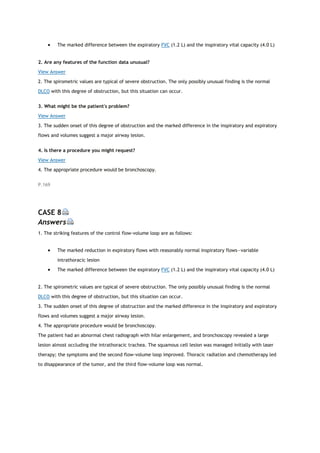  The marked difference between the expiratory FVC (1.2 L) and the inspiratory vital capacity (4.0 L)
2. Are any features of the function data unusual?
View Answer
2. The spirometric values are typical of severe obstruction. The only possibly unusual finding is the normal
DLCO with this degree of obstruction, but this situation can occur.
3. What might be the patient's problem?
View Answer
3. The sudden onset of this degree of obstruction and the marked difference in the inspiratory and expiratory
flows and volumes suggest a major airway lesion.
4. Is there a procedure you might request?
View Answer
4. The appropriate procedure would be bronchoscopy.
P.169
CASE 8
Answers
1. The striking features of the control flow-volume loop are as follows:
 The marked reduction in expiratory flows with reasonably normal inspiratory flows—variable
intrathoracic lesion
 The marked difference between the expiratory FVC (1.2 L) and the inspiratory vital capacity (4.0 L)
2. The spirometric values are typical of severe obstruction. The only possibly unusual finding is the normal
DLCO with this degree of obstruction, but this situation can occur.
3. The sudden onset of this degree of obstruction and the marked difference in the inspiratory and expiratory
flows and volumes suggest a major airway lesion.
4. The appropriate procedure would be bronchoscopy.
The patient had an abnormal chest radiograph with hilar enlargement, and bronchoscopy revealed a large
lesion almost occluding the intrathoracic trachea. The squamous cell lesion was managed initially with laser
therapy; the symptoms and the second flow-volume loop improved. Thoracic radiation and chemotherapy led
to disappearance of the tumor, and the third flow-volume loop was normal.
 