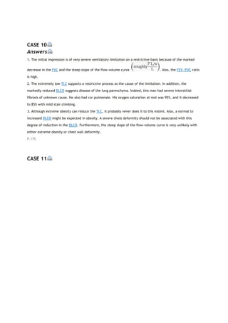 CASE 10
Answers
1. The initial impression is of very severe ventilatory limitation on a restrictive basis because of the marked
decrease in the FVC and the steep slope of the flow-volume curve . Also, the FEV1/FVC ratio
is high.
2. The extremely low TLC supports a restrictive process as the cause of the limitation. In addition, the
markedly reduced DLCO suggests disease of the lung parenchyma. Indeed, this man had severe interstitial
fibrosis of unknown cause. He also had cor pulmonale. His oxygen saturation at rest was 95%, and it decreased
to 85% with mild stair climbing.
3. Although extreme obesity can reduce the TLC, it probably never does it to this extent. Also, a normal to
increased DLCO might be expected in obesity. A severe chest deformity should not be associated with this
degree of reduction in the DLCO. Furthermore, the steep slope of the flow-volume curve is very unlikely with
either extreme obesity or chest wall deformity.
P.175
CASE 11
 