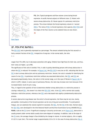View Figure
FIG. 2-4. Typical spirograms and flow-volume curves during forced
expiration. A and B. Normal subjects of different sizes. C. Patient with
severe airway obstruction. D. Values typical of a pulmonary restrictive
process. The arrows indicate the forced expiratory volume in 1 second
(FEV1). The ratios of FEV1 to forced expiratory vital capacity (FEV1/FVC) and
the slopes of the flow-volume curves (dashed lines) are also shown.
2F. FEV1/FVC RATIO
The FEV1/FVC ratio is generally expressed as a percentage. The amount exhaled during the first second is a
fairly constant fraction of the FVC, irrespective of lung size. In the normal adult, the ratio
P.13
ranges from 75 to 85%, but it decreases somewhat with aging. Children have high flows for their size, and thus,
their ratios are higher, up to 90%.
The significance of this ratio is twofold. First, it aids in quickly identifying persons with airway obstruction in
whom the FVC is reduced. For example, in Figure 2-4C, the FEV1/FVC is very low at 43%, indicating that the low
FVC is due to airway obstruction and not pulmonary restriction. Second, the ratio is valuable for identifying the
cause of a low FEV1. In pulmonary restriction (without any associated obstruction), the FEV1 and FVC are
decreased proportionally; hence, the ratio is in the normal range, as in the case of fibrosis in Figure 2-4D, in
which it is 87%. Indeed, in some cases of pulmonary fibrosis, the ratio may increase even more because of the
increased elastic recoil of such a lung.
Thus, in regard to the question of how to determine whether airway obstruction or a restrictive process is
causing a reduced FEV1, the answer is to check the FEV1/FVC ratio. A low FEV1 with a normal ratio usually
indicates a restrictive process, whereas a low FEV1 and a decreased ratio signify a predominantly obstructive
process.
In severe obstructive lung disease near the end of a forced expiration, the flows may be very low, barely
perceptible. Continuation of the forced expiration can be very tiring and uncomfortable. To avoid patient
fatigue, one can substitute the volume expired in 6 seconds, the FEV6, for the FVC in the ratio. Normal values
for FEV1/FEV6 were developed in the third National Health and Nutrition Examination Survey (NHANES III) [1].
PEARL: Look at the FV curve. If significant scooping or concavity can be seen, as in Figure 2-4C, obstruction is
usually present (older normal adults usually have some degree of scooping). In addition, look at the slope of
the FV curve, the average change in flow divided by the change in volume. In normal subjects, this is roughly
2.5 (2.5 L/s per liter). The normal range is approximately 2.0 to 3.0. In the case of airway obstruction (Fig. 2-
 