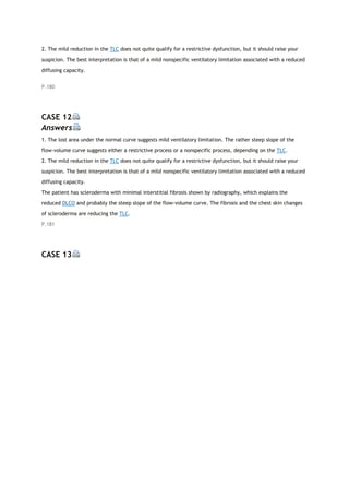 2. The mild reduction in the TLC does not quite qualify for a restrictive dysfunction, but it should raise your
suspicion. The best interpretation is that of a mild nonspecific ventilatory limitation associated with a reduced
diffusing capacity.
P.180
CASE 12
Answers
1. The lost area under the normal curve suggests mild ventilatory limitation. The rather steep slope of the
flow-volume curve suggests either a restrictive process or a nonspecific process, depending on the TLC.
2. The mild reduction in the TLC does not quite qualify for a restrictive dysfunction, but it should raise your
suspicion. The best interpretation is that of a mild nonspecific ventilatory limitation associated with a reduced
diffusing capacity.
The patient has scleroderma with minimal interstitial fibrosis shown by radiography, which explains the
reduced DLCO and probably the steep slope of the flow-volume curve. The fibrosis and the chest skin changes
of scleroderma are reducing the TLC.
P.181
CASE 13
 