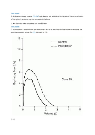 View Answer
2. As shown previously, a normal FEV1/FVC ratio does not rule out obstruction. Because of the nocturnal nature
of the patient's symptoms, you may have suspected asthma.
3. Are there any other procedures you would order?
View Answer
3. If you ordered a bronchodilator, you were correct. As can be seen from the flow-volume curves below, the
post-dilator curve is normal. The FEV1 increased by 25%.
P.200
 