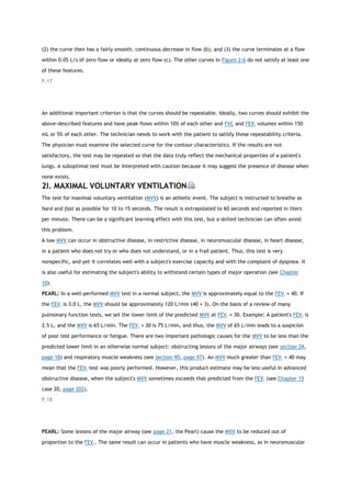 (2) the curve then has a fairly smooth, continuous decrease in flow (b); and (3) the curve terminates at a flow
within 0.05 L/s of zero flow or ideally at zero flow (c). The other curves in Figure 2-6 do not satisfy at least one
of these features.
P.17
An additional important criterion is that the curves should be repeatable. Ideally, two curves should exhibit the
above-described features and have peak flows within 10% of each other and FVC and FEV1 volumes within 150
mL or 5% of each other. The technician needs to work with the patient to satisfy these repeatability criteria.
The physician must examine the selected curve for the contour characteristics. If the results are not
satisfactory, the test may be repeated so that the data truly reflect the mechanical properties of a patient's
lungs. A suboptimal test must be interpreted with caution because it may suggest the presence of disease when
none exists.
2I. MAXIMAL VOLUNTARY VENTILATION
The test for maximal voluntary ventilation (MVV) is an athletic event. The subject is instructed to breathe as
hard and fast as possible for 10 to 15 seconds. The result is extrapolated to 60 seconds and reported in liters
per minute. There can be a significant learning effect with this test, but a skilled technician can often avoid
this problem.
A low MVV can occur in obstructive disease, in restrictive disease, in neuromuscular disease, in heart disease,
in a patient who does not try or who does not understand, or in a frail patient. Thus, this test is very
nonspecific, and yet it correlates well with a subject's exercise capacity and with the complaint of dyspnea. It
is also useful for estimating the subject's ability to withstand certain types of major operation (see Chapter
10).
PEARL: In a well-performed MVV test in a normal subject, the MVV is approximately equal to the FEV1 × 40. If
the FEV1 is 3.0 L, the MVV should be approximately 120 L/min (40 × 3). On the basis of a review of many
pulmonary function tests, we set the lower limit of the predicted MVV at FEV1 × 30. Example: A patient's FEV1 is
2.5 L, and the MVV is 65 L/min. The FEV1 × 30 is 75 L/min, and thus, the MVV of 65 L/min leads to a suspicion
of poor test performance or fatigue. There are two important pathologic causes for the MVV to be less than the
predicted lower limit in an otherwise normal subject: obstructing lesions of the major airways (see section 2K,
page 18) and respiratory muscle weakness (see section 9D, page 97). An MVV much greater than FEV1 × 40 may
mean that the FEV1 test was poorly performed. However, this product estimate may be less useful in advanced
obstructive disease, when the subject's MVV sometimes exceeds that predicted from the FEV1 (see Chapter 15
case 20, page 202).
P.18
PEARL: Some lesions of the major airway (see page 21, the Pearl) cause the MVV to be reduced out of
proportion to the FEV1. The same result can occur in patients who have muscle weakness, as in neuromuscular
 