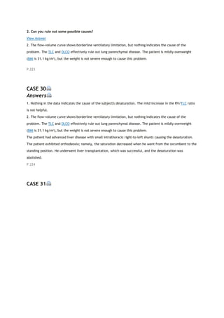 2. Can you rule out some possible causes?
View Answer
2. The flow-volume curve shows borderline ventilatory limitation, but nothing indicates the cause of the
problem. The TLC and DLCO effectively rule out lung parenchymal disease. The patient is mildly overweight
(BMI is 31.1 kg/m2
), but the weight is not severe enough to cause this problem.
P.223
CASE 30
Answers
1. Nothing in the data indicates the cause of the subject's desaturation. The mild increase in the RV/TLC ratio
is not helpful.
2. The flow-volume curve shows borderline ventilatory limitation, but nothing indicates the cause of the
problem. The TLC and DLCO effectively rule out lung parenchymal disease. The patient is mildly overweight
(BMI is 31.1 kg/m2
), but the weight is not severe enough to cause this problem.
The patient had advanced liver disease with small intrathoracic right-to-left shunts causing the desaturation.
The patient exhibited orthodeoxia; namely, the saturation decreased when he went from the recumbent to the
standing position. He underwent liver transplantation, which was successful, and the desaturation was
abolished.
P.224
CASE 31
 