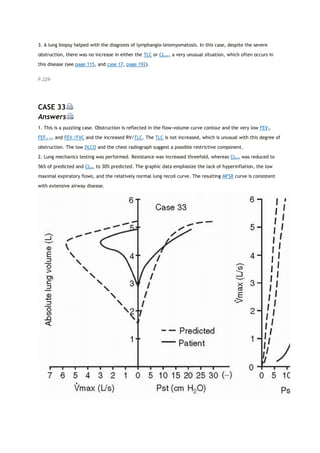 3. A lung biopsy helped with the diagnosis of lymphangio-leiomyomatosis. In this case, despite the severe
obstruction, there was no increase in either the TLC or CLstat, a very unusual situation, which often occurs in
this disease (see page 115, and case 17, page 192).
P.229
CASE 33
Answers
1. This is a puzzling case. Obstruction is reflected in the flow-volume curve contour and the very low FEV1,
FEF25-75, and FEV1/FVC and the increased RV/TLC. The TLC is not increased, which is unusual with this degree of
obstruction. The low DLCO and the chest radiograph suggest a possible restrictive component.
2. Lung mechanics testing was performed. Resistance was increased threefold, whereas CLstat was reduced to
56% of predicted and CLdyn to 30% predicted. The graphic data emphasize the lack of hyperinflation, the low
maximal expiratory flows, and the relatively normal lung recoil curve. The resulting MFSR curve is consistent
with extensive airway disease.
 