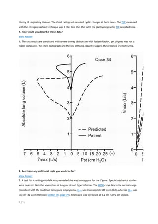 history of respiratory disease. The chest radiograph revealed cystic changes at both bases. The TLC measured
with the nitrogen washout technique was 1 liter less than that with the plethysmographic TLC reported here.
1. How would you describe these data?
View Answer
1. The test results are consistent with severe airway obstruction with hyperinflation, yet dyspnea was not a
major complaint. The chest radiograph and the low diffusing capacity suggest the presence of emphysema.
2. Are there any additional tests you would order?
View Answer
2. A test for α1-antitrypsin deficiency revealed she was homozygous for the Z gene. Special mechanics studies
were ordered. Note the severe loss of lung recoil and hyperinflation. The MFSR curve lies in the normal range,
consistent with the condition being pure emphysema. CLstat was increased (0.389 L/cm H2O), whereas CLdyn was
low (0.132 L/cm H2O) (see section 7B, page 79). Resistance was increased at 6.2 cm H2O/L per second.
P.231
 