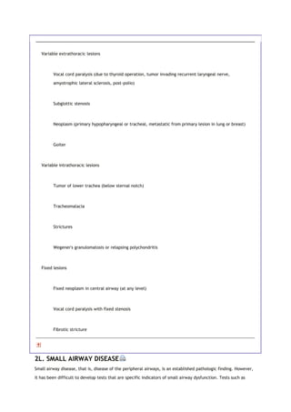 Variable extrathoracic lesions
Vocal cord paralysis (due to thyroid operation, tumor invading recurrent laryngeal nerve,
amyotrophic lateral sclerosis, post-polio)
Subglottic stenosis
Neoplasm (primary hypopharyngeal or tracheal, metastatic from primary lesion in lung or breast)
Goiter
Variable intrathoracic lesions
Tumor of lower trachea (below sternal notch)
Tracheomalacia
Strictures
Wegener's granulomatosis or relapsing polychondritis
Fixed lesions
Fixed neoplasm in central airway (at any level)
Vocal cord paralysis with fixed stenosis
Fibrotic stricture
2L. SMALL AIRWAY DISEASE
Small airway disease, that is, disease of the peripheral airways, is an established pathologic finding. However,
it has been difficult to develop tests that are specific indicators of small airway dysfunction. Tests such as
 