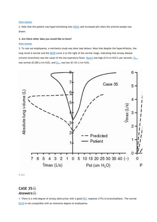 View Answer
2. Note that the patient was hyperventilating (low PaCO2 and increased pH) when the arterial sample was
drawn.
3. Are there other data you would like to have?
View Answer
3. To rule out emphysema, a mechanics study was done (see below). Note that despite the hyperinflation, the
lung recoil is normal and the MFSR curve is to the right of the normal range, indicating that airway disease
(chronic bronchitis) was the cause of the low expiratory flows. Rpulm was high (5.0 cm H2O/L per second), CLstat
was normal (0.250 L/cm H2O), and CLdyn was low (0.133 L/cm H2O).
P.233
CASE 35
Answers
1. There is a mild degree of airway obstruction with a good FEV1 response (17%) to bronchodilator. The normal
DLCO is not compatible with an extensive degree of emphysema.
 
