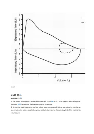 P.237
CASE 37
Answers
1. The patient is obese with a weight/height ratio of 0.72 and BMI of 42.7 kg/m2
. Obesity likely explains the
increased DLCO because the challenge was negative for asthma.
2. An exercise study was ordered and flow-volume loops were obtained. Both at rest and during exercise, as
shown below, the patient breathed very near residual volume and on the expiratory limb of her maximal flow-
volume curve.
 