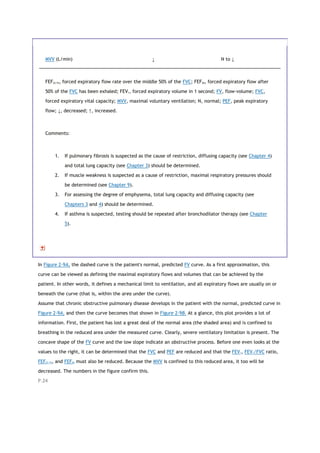 MVV (L/min) ↓ N to ↓
FEF25-75, forced expiratory flow rate over the middle 50% of the FVC; FEF50, forced expiratory flow after
50% of the FVC has been exhaled; FEV1, forced expiratory volume in 1 second; FV, flow-volume; FVC,
forced expiratory vital capacity; MVV, maximal voluntary ventilation; N, normal; PEF, peak expiratory
flow; ↓, decreased; ↑, increased.
Comments:
1. If pulmonary fibrosis is suspected as the cause of restriction, diffusing capacity (see Chapter 4)
and total lung capacity (see Chapter 3) should be determined.
2. If muscle weakness is suspected as a cause of restriction, maximal respiratory pressures should
be determined (see Chapter 9).
3. For assessing the degree of emphysema, total lung capacity and diffusing capacity (see
Chapters 3 and 4) should be determined.
4. If asthma is suspected, testing should be repeated after bronchodilator therapy (see Chapter
5).
In Figure 2-9A, the dashed curve is the patient's normal, predicted FV curve. As a first approximation, this
curve can be viewed as defining the maximal expiratory flows and volumes that can be achieved by the
patient. In other words, it defines a mechanical limit to ventilation, and all expiratory flows are usually on or
beneath the curve (that is, within the area under the curve).
Assume that chronic obstructive pulmonary disease develops in the patient with the normal, predicted curve in
Figure 2-9A, and then the curve becomes that shown in Figure 2-9B. At a glance, this plot provides a lot of
information. First, the patient has lost a great deal of the normal area (the shaded area) and is confined to
breathing in the reduced area under the measured curve. Clearly, severe ventilatory limitation is present. The
concave shape of the FV curve and the low slope indicate an obstructive process. Before one even looks at the
values to the right, it can be determined that the FVC and PEF are reduced and that the FEV1, FEV1/FVC ratio,
FEF25-75, and FEF50 must also be reduced. Because the MVV is confined to this reduced area, it too will be
decreased. The numbers in the figure confirm this.
P.24
 