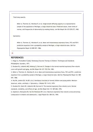Total lung capacity
Miller A, Thornton JC, Warshaw R, et al. Single breath diffusing capacity in a representative
sample of the population of Michigan, a large industrial state: Predicted values, lower limits of
normal, and frequencies of abnormality by smoking history. Am Rev Respir Dis 127:270-277, 1983.
Spirometry
Miller A, Thornton JC, Warshaw R, et al. Mean and instantaneous expiratory flows, FVC and FEV1:
prediction equations from a probability sample of Michigan, a large industrial state. Bull Eur
Physiopathol Respir 22:589-597, 1986.
REFERENCES
1. Polgar G, Promadhat V [eds]: Pulmonary Function Testing in Children: Techniques and Standards.
Philadelphia: Saunders, 1971.
2. Knudson RJ, Lebowitz MD, Holberg CJ, Burrows B. Changes in the normal maximal expiratory flow-volume
curve with growth and aging. Am Rev Respir Dis 127: 725-734, 1983.
3. Miller A, Thornton JC, Warshaw R, et al. Mean and instantaneous expiratory flows, FVC and FEV1: prediction
equations from a probability sample of Michigan, a large industrial state. Bull Eur Physiopathol Respir 22: 589-
597, 1986.
4. Hsu KH, Jenkins DE, Hsi BP, et al. Ventilatory functions of normal children and young adults: Mexican-
American, white, and black. I. Spirometry. J Pediatr 95: 14-23, 1979.
5. Knudson RJ, Slatin RC, Lebowitz MD, Burrows B. The maximal expiratory flow-volume curve: Normal
standards, variability, and effects of age. Am Rev Respir Dis 113: 587-600, 1976.
6. Zapletal A, Motoyama EK, Van De Woestijne KP, et al. Maximum expiratory flow-volume curves and airway
conductance in children and adolescents. J Appl Physiol 26: 308-316, 1969.
 
