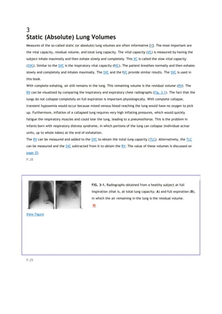 3
Static (Absolute) Lung Volumes
Measures of the so-called static (or absolute) lung volumes are often informative [1]. The most important are
the vital capacity, residual volume, and total lung capacity. The vital capacity (VC) is measured by having the
subject inhale maximally and then exhale slowly and completely. This VC is called the slow vital capacity
(SVC). Similar to the SVC is the inspiratory vital capacity (IVC). The patient breathes normally and then exhales
slowly and completely and inhales maximally. The SVC and the IVC provide similar results. The SVC is used in
this book.
With complete exhaling, air still remains in the lung. This remaining volume is the residual volume (RV). The
RV can be visualized by comparing the inspiratory and expiratory chest radiographs (Fig. 3-1). The fact that the
lungs do not collapse completely on full expiration is important physiologically. With complete collapse,
transient hypoxemia would occur because mixed venous blood reaching the lung would have no oxygen to pick
up. Furthermore, inflation of a collapsed lung requires very high inflating pressures, which would quickly
fatigue the respiratory muscles and could tear the lung, leading to a pneumothorax. This is the problem in
infants born with respiratory distress syndrome, in which portions of the lung can collapse (individual acinar
units, up to whole lobes) at the end of exhalation.
The RV can be measured and added to the SVC to obtain the total lung capacity (TLC). Alternatively, the TLC
can be measured and the SVC subtracted from it to obtain the RV. The value of these volumes is discussed on
page 35.
P.28
View Figure
FIG. 3-1. Radiographs obtained from a healthy subject at full
inspiration (that is, at total lung capacity; A) and full expiration (B),
in which the air remaining in the lung is the residual volume.
P.29
 