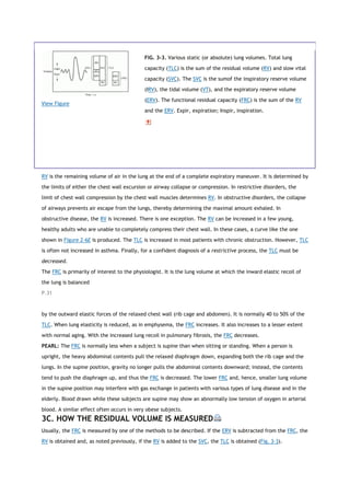 View Figure
FIG. 3-3. Various static (or absolute) lung volumes. Total lung
capacity (TLC) is the sum of the residual volume (RV) and slow vital
capacity (SVC). The SVC is the sumof the inspiratory reserve volume
(IRV), the tidal volume (VT), and the expiratory reserve volume
(ERV). The functional residual capacity (FRC) is the sum of the RV
and the ERV. Expir, expiration; Inspir, inspiration.
RV is the remaining volume of air in the lung at the end of a complete expiratory maneuver. It is determined by
the limits of either the chest wall excursion or airway collapse or compression. In restrictive disorders, the
limit of chest wall compression by the chest wall muscles determines RV. In obstructive disorders, the collapse
of airways prevents air escape from the lungs, thereby determining the maximal amount exhaled. In
obstructive disease, the RV is increased. There is one exception. The RV can be increased in a few young,
healthy adults who are unable to completely compress their chest wall. In these cases, a curve like the one
shown in Figure 2-6E is produced. The TLC is increased in most patients with chronic obstruction. However, TLC
is often not increased in asthma. Finally, for a confident diagnosis of a restrictive process, the TLC must be
decreased.
The FRC is primarily of interest to the physiologist. It is the lung volume at which the inward elastic recoil of
the lung is balanced
P.31
by the outward elastic forces of the relaxed chest wall (rib cage and abdomen). It is normally 40 to 50% of the
TLC. When lung elasticity is reduced, as in emphysema, the FRC increases. It also increases to a lesser extent
with normal aging. With the increased lung recoil in pulmonary fibrosis, the FRC decreases.
PEARL: The FRC is normally less when a subject is supine than when sitting or standing. When a person is
upright, the heavy abdominal contents pull the relaxed diaphragm down, expanding both the rib cage and the
lungs. In the supine position, gravity no longer pulls the abdominal contents downward; instead, the contents
tend to push the diaphragm up, and thus the FRC is decreased. The lower FRC and, hence, smaller lung volume
in the supine position may interfere with gas exchange in patients with various types of lung disease and in the
elderly. Blood drawn while these subjects are supine may show an abnormally low tension of oxygen in arterial
blood. A similar effect often occurs in very obese subjects.
3C. HOW THE RESIDUAL VOLUME IS MEASURED
Usually, the FRC is measured by one of the methods to be described. If the ERV is subtracted from the FRC, the
RV is obtained and, as noted previously, if the RV is added to the SVC, the TLC is obtained (Fig. 3-3).
 