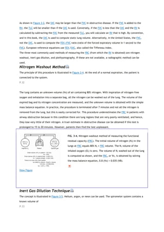 As shown in Figure 3-2, the SVC may be larger than the FVC in obstructive disease. If the FVC is added to the
RV, the TLC will be smaller than if the SVC is used. Conversely, if the FVC is less than the SVC and the RV is
calculated by subtracting the FVC from the measured TLC, you will calculate an RV that is high. By convention,
and in this book, the SVC is used to compute static lung volume. Alternatively, in the United States, the FVC,
not the SVC, is used to compute the FEV1/FVC ratio (ratio of the forced expiratory volume in 1 second to the
FVC). European reference equations use FEV1/SVC, also called the Tiffeneau index.
The three most commonly used methods of measuring the FRC (from which the RV is obtained) are nitrogen
washout, inert gas dilution, and plethysmography. If these are not available, a radiographic method can be
used.
Nitrogen Washout Method
The principle of this procedure is illustrated in Figure 3-4. At the end of a normal expiration, the patient is
connected to the system.
P.32
The lung contains an unknown volume (Vx) of air containing 80% nitrogen. With inspiration of nitrogen-free
oxygen and exhalation into a separate bag, all the nitrogen can be washed out of the lung. The volume of the
expired bag and its nitrogen concentration are measured, and the unknown volume is obtained with the simple
mass balance equation. In practice, the procedure is terminated after 7 minutes and not all the nitrogen is
removed from the lung, but this is easily corrected for. This procedure underestimates the FRC in patients with
airway obstruction because in this condition there are lung regions that are very poorly ventilated, and hence,
they lose very little of their nitrogen. A truer estimate in obstructive disease can be obtained if this test is
prolonged to 15 to 20 minutes. However, patients then find the test unpleasant.
View Figure
FIG. 3-4. Nitrogen washout method of measuring the functional
residual capacity (FRC). The initial volume of nitrogen (N2) in the
lungs at FRC equals 80% N2 × FRC volume. The N2 volume of the
inhaled oxygen (O2) is zero. The volume of N2 washed out of the lung
is computed as shown, and the FRC, or Vx, is obtained by solving
the mass balance equation, 0.8 (Vx) = 0.035 (VB).
Inert Gas Dilution Technique
The concept is illustrated in Figure 3-5. Helium, argon, or neon can be used. The spirometer system contains a
known volume of
P.33
 