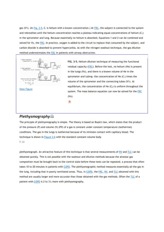 gas (V1). (In Fig. 3-5, C1 is helium with a known concentration.) At FRC, the subject is connected to the system
and rebreathes until the helium concentration reaches a plateau indicating equal concentrations of helium (C2)
in the spirometer and lung. Because essentially no helium is absorbed, Equations 1 and 2 can be combined and
solved for Vx, the FRC. In practice, oxygen is added to the circuit to replace that consumed by the subject, and
carbon dioxide is absorbed to prevent hypercarbia. As with the nitrogen washout technique, the gas dilution
method underestimates the FRC in patients with airway obstruction.
View Figure
FIG. 3-5. Helium dilution technique of measuring the functional
residual capacity (FRC). Before the test, no helium (He) is present
in the lungs (Vx), and there is a known volume of He in the
spirometer and tubing—the concentration of He (C1) times the
volume of the spirometer and the connecting tubes (V1). At
equilibrium, the concentration of He (C2) is uniform throughout the
system. The mass balance equation can now be solved for the FRC
(Vx).
Plethysmography
The principle of plethysmography is simple. The theory is based on Boyle's law, which states that the product
of the pressure (P) and volume (V) (PV) of a gas is constant under constant temperature (isothermal)
conditions. The gas in the lungs is isothermal because of its intimate contact with capillary blood. The
technique is shown in Figure 3-6 with the standard constant-volume body
P.34
plethysmograph. An attractive feature of this technique is that several measurements of RV and TLC can be
obtained quickly. This is not possible with the washout and dilution methods because the alveolar gas
composition must be brought back to the control state before these tests can be repeated, a process that often
takes 10 to 20 minutes in patients with COPD. The plethysmographic method measures essentially all the gas in
the lung, including that in poorly ventilated areas. Thus, in COPD, the FRC, RV, and TLC obtained with this
method are usually larger and more accurate than those obtained with the gas methods. Often the TLC of a
patient with COPD is 2 to 3 L more with plethysmography.
 