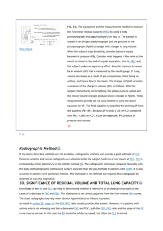 View Figure
FIG. 3-6. The equipment and the measurements needed to measure
the functional residual capacity (FRC) by using a body
plethysmograph and applying Boyle's law (Eq 1). The subject is
seated in an airtight plethysmograph and the pressure in the
plethysmograph (Ppleth) changes with changes in lung volume.
When the subject stops breathing, alveolar pressure equals
barometric pressure (PB). Consider what happens if the valve at the
mouth is closed at the end of a quiet expiration, that is, FRC, and
the subject makes an expiratory effort. Alveolar pressure increases
by an amount (ΔP) that is measured by the mouth gauge, P. Lung
volume decreases as a result of gas compression, there being no
airflow, and hence Ppleth decreases. The change in Ppleth provides
a measure of the change in volume (ΔV), as follows. With the
subject momentarily not breathing, the piston pump is cycled and
the known volume changes produce known changes in Ppleth. These
measurements provide all the data needed to solve the above
equation for VF. The final equation is simplified by omitting ΔP from
the quantity (PB +ΔP). Because ΔP is small (˜20 cm H2O) compared
with PB (˜1,000 cm H2O), it can be neglected. PV, product of
pressure and volume.
P.35
Radiographic Method
If the above-described methods are not available, radiographic methods can provide a good estimate of TLC.
Posterior-anterior and lateral radiographs are obtained while the subject holds his or her breath at TLC. TLC is
estimated by either planimetry or the elliptic method [2]. The radiographic technique compares favorably with
the body plethysmographic method and is more accurate than the gas methods in patients with COPD. It is also
accurate in patients with pulmonary fibrosis. The technique is not difficult but requires that radiographs be
obtained at maximal inspiration.
3D. SIGNIFICANCE OF RESIDUAL VOLUME AND TOTAL LUNG CAPACITY
Knowledge of the RV and TLC can help in determining whether a restrictive or an obstructive process is the
cause of a decrease in FVC and FEV1. This distinction is not always apparent from the flow-volume (FV) curves.
The chest radiographs may help when obvious hyperinflation or fibrosis is present.
As noted in section 2F, page 12, the FEV1/FVC ratio usually provides the answer. However, in a patient with
asthma who is not wheezing and has a decreased FVC and FEV1
, both the FEV1
/FVC ratio and the slope of the FV
curve may be normal. In this case the RV should be mildly increased, but often the TLC is normal.
 