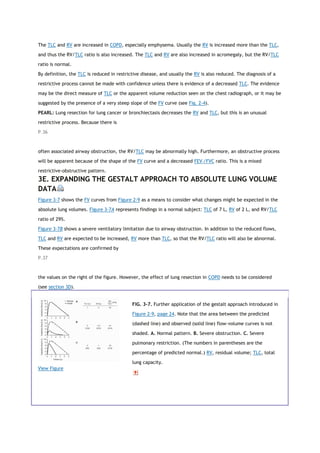 The TLC and RV are increased in COPD, especially emphysema. Usually the RV is increased more than the TLC,
and thus the RV/TLC ratio is also increased. The TLC and RV are also increased in acromegaly, but the RV/TLC
ratio is normal.
By definition, the TLC is reduced in restrictive disease, and usually the RV is also reduced. The diagnosis of a
restrictive process cannot be made with confidence unless there is evidence of a decreased TLC. The evidence
may be the direct measure of TLC or the apparent volume reduction seen on the chest radiograph, or it may be
suggested by the presence of a very steep slope of the FV curve (see Fig. 2-4).
PEARL: Lung resection for lung cancer or bronchiectasis decreases the RV and TLC, but this is an unusual
restrictive process. Because there is
P.36
often associated airway obstruction, the RV/TLC may be abnormally high. Furthermore, an obstructive process
will be apparent because of the shape of the FV curve and a decreased FEV1/FVC ratio. This is a mixed
restrictive-obstructive pattern.
3E. EXPANDING THE GESTALT APPROACH TO ABSOLUTE LUNG VOLUME
DATA
Figure 3-7 shows the FV curves from Figure 2-9 as a means to consider what changes might be expected in the
absolute lung volumes. Figure 3-7A represents findings in a normal subject: TLC of 7 L, RV of 2 L, and RV/TLC
ratio of 29%.
Figure 3-7B shows a severe ventilatory limitation due to airway obstruction. In addition to the reduced flows,
TLC and RV are expected to be increased, RV more than TLC, so that the RV/TLC ratio will also be abnormal.
These expectations are confirmed by
P.37
the values on the right of the figure. However, the effect of lung resection in COPD needs to be considered
(see section 3D).
View Figure
FIG. 3-7. Further application of the gestalt approach introduced in
Figure 2-9, page 24. Note that the area between the predicted
(dashed line) and observed (solid line) flow-volume curves is not
shaded. A. Normal pattern. B. Severe obstruction. C. Severe
pulmonary restriction. (The numbers in parentheses are the
percentage of predicted normal.) RV, residual volume; TLC, total
lung capacity.
 