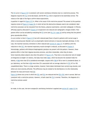 The FV curve in Figure 3-7C is consistent with severe ventilatory limitation due to a restrictive process. This
diagnosis requires the TLC to be decreased, and the RV/TLC ratio is expected to be essentially normal. The
values on the right of the figure confirm these expectations.
A question in regard to Figure 3-7C is, What is the cause of this restrictive process? The answer to this question
requires review of Figure 2-3 (page 10), in which all but the obstructive diseases need to be considered. Most
restrictive processes can be evaluated from the history, physical examination, and chest radiograph. In fibrosis,
diffusing capacity (discussed in Chapter 4) is expected to be reduced and radiographic changes evident. Poor
patient effort can be excluded by evaluating the FV curve (see Fig. 2-6, page 16) and by noting that the patient
gives reproducible efforts.
A curve similar to that in Figure 3-7C but with reduced peak flows is found in patients with normal lungs in
whom a neuromuscular disorder such as amyotrophic lateral sclerosis or muscular dystrophy develops. In this
case, the maximal voluntary ventilation is often reduced (see section 2I, page 17). In addition,with this
reduction in the FVC, the maximal respiratory muscle strength is reduced, as discussed in Chapter 9.
Interestingly, patients with bilateral diaphragmatic paralysis can present with this pattern. However, these
patients differ in that their dyspnea becomes extreme, and often intolerable, when they lie down.
Some massively obese subjects also show the pattern in Figure 3-7C. They have a very abnormal ratio of weight
(in kilograms) to height2
(in meters), the body mass index (BMI), which has become the standard index for
obesity. A BMI more than 25 is considered overweight. Anyone with a BMI of 30 or more is considered obese. In
our laboratory, we find that a BMI more than 35 is associated with an average reduction in FVC of 5 to 10%
(unpublished data). There is a large variation, however: Some obese individuals have normal lung volumes, and
others are more severely affected. This difference may be related to fat distribution or to the relationship
between fat mass and muscle mass [3].
Figure 3-8 shows two curves in which the FEV1 and FVC are reduced and the FEV1/FVC ratio is normal. Both are
consistent with a restrictive process. However, in both cases the TLC is normal. Therefore, the diagnosis of a
restrictive process cannot
P.38
be made. In this case, the term nonspecific ventilatory limitation is applied (see section 2F, pages 12-14).
 