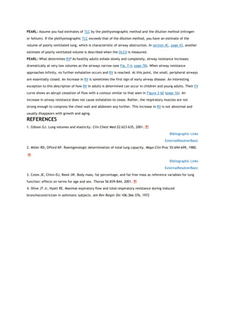 PEARL: Assume you had estimates of TLC by the plethysmographic method and the dilution method (nitrogen
or helium). If the plethysmographic TLC exceeds that of the dilution method, you have an estimate of the
volume of poorly ventilated lung, which is characteristic of airway obstruction. In section 4C, page 43, another
estimate of poorly ventilated volume is described when the DLCO is measured.
PEARL: What determines RV? As healthy adults exhale slowly and completely, airway resistance increases
dramatically at very low volumes as the airways narrow (see Fig. 7-4, page 78). When airway resistance
approaches infinity, no further exhalation occurs and RV is reached. At this point, the small, peripheral airways
are essentially closed. An increase in RV is sometimes the first sign of early airway disease. An interesting
exception to this description of how RV in adults is determined can occur in children and young adults. Their FV
curve shows an abrupt cessation of flow with a contour similar to that seen in Figure 2-6E (page 16). An
increase in airway resistance does not cause exhalation to cease. Rather, the respiratory muscles are not
strong enough to compress the chest wall and abdomen any further. This increase in RV is not abnormal and
usually disappears with growth and aging.
REFERENCES
1. Gibson GJ. Lung volumes and elasticity. Clin Chest Med 22:623-635, 2001.
Bibliographic Links
ExternalResolverBasic
2. Miller RD, Offord KP. Roentgenologic determination of total lung capacity. Mayo Clin Proc 55:694-699, 1980.
Bibliographic Links
ExternalResolverBasic
3. Cotes JE, Chinn DJ, Reed JW. Body mass, fat percentage, and fat free mass as reference variables for lung
function: effects on terms for age and sex. Thorax 56:839-844, 2001.
4. Olive JT Jr, Hyatt RE. Maximal expiratory flow and total respiratory resistance during induced
bronchoconstriction in asthmatic subjects. Am Rev Respir Dis 106:366-376, 1972
 