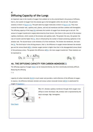 4
Diffusing Capacity of the Lungs
An important step in the transfer of oxygen from ambient air to the arterial blood is the process of diffusion,
that is, the transfer of oxygen from the alveolar gas to the hemoglobin within the red cell. The pertinent
anatomy is shown in Figure 4-1A. The path taken by oxygen molecules is shown in Figure 4-1B. They must
traverse the alveolar wall, capillary wall, plasma, and red cell membrane and then combine with hemoglobin.
The diffusing capacity of the lungs (DL) estimates the transfer of oxygen from alveolar gas to red cell. The
amount of oxygen transferred is largely determined by three factors. One factor is the area (A) of the alveolar-
capillary membrane, which consists of the alveolar and capillary walls. The greater the area, the greater the
rate of transfer and the higher the DL. Area is influenced by the number of blood-containing capillaries in the
alveolar wall. The second factor is the thickness (T) of the membrane. The thicker the membrane, the lower
the DL. The third factor is the driving pressure, that is, the difference in oxygen tension between the alveolar
gas and the venous blood (ΔPO2). Alveolar oxygen tension is higher than that in the deoxygenated venous blood
of the pulmonary artery. The greater this difference (ΔPO2), the more oxygen transferred. These relations can
be expressed as
4A. THE DIFFUSING CAPACITY FOR CARBON MONOXIDE
The diffusing capacity of oxygen (DLO2) can be measured directly, but this is technically extremely difficult.
Measuring the diffusing
P.42
capacity of carbon monoxide (DLCO) is much easier and provides a valid reflection of the diffusion of oxygen.
In essence, the difference between alveolar and venous carbon monoxide tension (ΔPCO) is substituted for
oxygen in Equation 1.
View Figure
FIG. 4-1. Alveolar-capillary membrane through which oxygen must
diffuse to enter the blood. In B, alveolar wall is represented by the
black rectangle. Hgb, hemoglobin.
 