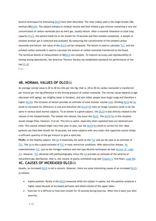 Several techniques for estimating DLCO have been described. The most widely used is the single-breath (SB)
method (SBDLCO). The subject exhales to residual volume and then inhales a gas mixture containing a very low
concentration of carbon monoxide plus an inert gas, usually helium. After a maximal inhalation to total lung
capacity (TLC), the patient holds his or her breath for 10 seconds and then exhales completely. A sample of
exhaled alveolar gas is collected and analyzed. By measuring the concentration of the exhaled carbon
monoxide and helium, the value of the DLCO can be computed. The helium is used to calculate TLC, and the
exhaled carbon monoxide is used to calculate the amount of carbon monoxide transferred to the blood.
The technical details of measurement of SBDLCO are complex. To improve accuracy and reproducibility of
testing among laboratories, the American Thoracic Society has established standards for performance of the
test [1,2].
P.43
4B. NORMAL VALUES OF DLCO
An average normal value is 20 to 30 mL/min per mm Hg; that is, 20 to 30 mL carbon monoxide is transferred
per minute per mm Hg difference in the driving pressure of carbon monoxide. The normal values depend on age
(decrease with aging), sex (slightly lower in females), and size (taller people have larger lungs and therefore a
higher DLCO). The inclusion of helium provides an estimate of total alveolar volume (VA). Dividing DLCO by VA
tends to normalize for difference in size and therefore the DLCO/VA ratio (or Krogh constant) tends to be the
same in various-sized normal subjects. To an extent in a given subject, the DLCO is also directly related to the
volume of the inhaled breath. The smaller the volume, the lower the DLCO. The DLCO/VA in this situation
would change little, however, if at all. This fact is useful, especially when repeated tests are obtained over
time. The volume inhaled might vary from year to year, but the DLCO/VA tends to correct for this. Most
patients can hold their breath for 10 seconds, but some subjects with very small vital capacities cannot inhale
a sufficient quantity of the gas mixture to give a valid test.
PEARL: In the healthy subject, the VA is essentially the same as the TLC and can be used as an estimate of
TLC. The VA is also a good estimate of TLC in most restrictive conditions. With obstructive disease, VA
underestimates TLC, just as the nitrogen washout and inert gas dilution techniques do (see section 3C, page
31). However, TLC obtained with plethysmography minus the VA provides an estimate of the severity of
nonuniform gas distribution, that is, the volume of poorly ventilated lung (see Chapter 3, first Pearl, page 40).
4C. CAUSES OF INCREASED DLCO
Usually, an increased DLCO is not a concern. However, there are some interesting causes of an increased DLCO,
as follows:
 Supine position: Rarely is the DLCO measured while the subject is supine, but this position produces a
higher value because of increased perfusion and blood volume of the upper lobes.
 Exercise: It is difficult to hold one's breath for 10 seconds during exercise. When this is done just after
exercise,
P.44
 