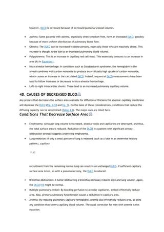 however, DLCO is increased because of increased pulmonary blood volumes.
 Asthma: Some patients with asthma, especially when symptom-free, have an increased DLCO, possibly
because of more uniform distribution of pulmonary blood flow.
 Obesity: The DLCO can be increased in obese persons, especially those who are massively obese. This
increase is thought to be due to an increased pulmonary blood volume.
 Polycythemia: This is an increase in capillary red cell mass. This essentially amounts to an increase in
area (A) in Equation 1.
 Intra-alveolar hemorrhage: In conditions such as Goodpasture's syndrome, the hemoglobin in the
alveoli combines with carbon monoxide to produce an artificially high uptake of carbon monoxide,
which causes an increase in the calculated DLCO. Indeed, sequential DLCO measurements have been
used to follow increases or decreases in intra-alveolar hemorrhage.
 Left-to-right intracardiac shunts: These lead to an increased pulmonary capillary volume.
4D. CAUSES OF DECREASED DLCO
Any process that decreases the surface area available for diffusion or thickens the alveolar-capillary membrane
will decrease the DLCO (Fig. 4-1B and Eq. 1). On the basis of these considerations, conditions that reduce the
diffusing capacity can be determined (Table 4-1). The major ones are listed here.
Conditions That Decrease Surface Area
 Emphysema: Although lung volume is increased, alveolar walls and capillaries are destroyed, and thus,
the total surface area is reduced. Reduction of the DLCO in a patient with significant airway
obstruction strongly suggests underlying emphysema.
 Lung resection: If only a small portion of lung is resected (such as a lobe in an otherwise healthy
patient), capillary
P.45
recruitment from the remaining normal lung can result in an unchanged DLCO. If sufficient capillary
surface area is lost, as with a pneumonectomy, the DLCO is reduced.
 Bronchial obstruction: A tumor obstructing a bronchus obviously reduces area and lung volume. Again,
the DLCO/VA might be normal.
 Multiple pulmonary emboli: By blocking perfusion to alveolar capillaries, emboli effectively reduce
area. Also, primary pulmonary hypertension causes a reduction in capillary area.
 Anemia: By reducing pulmonary capillary hemoglobin, anemia also effectively reduces area, as does
any condition that lowers capillary blood volume. The usual correction for men with anemia is this
equation:
 