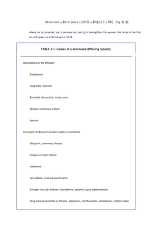 where cor is corrected, unc is uncorrected, and Hb is hemoglobin. For women, the factor in the first
set of brackets is 9.38 instead of 10.22.
TABLE 4-1. Causes of a decreased diffusing capacity
Decreased area for diffusion
Emphysema
Lung/lobe resection
Bronchial obstruction, as by tumor
Multiple pulmonary emboli
Anemia
Increased thickness of alveolar-capillary membrane
Idiopathic pulmonary fibrosis
Congestive heart failure
Asbestosis
Sarcoidosis, involving parenchyma
Collagen vascular disease—scleroderma, systemic lupus erythematosus
Drug-induced alveolitis or fibrosis—bleomycin, nitrofurantoin, amiodarone, methotrexate
 