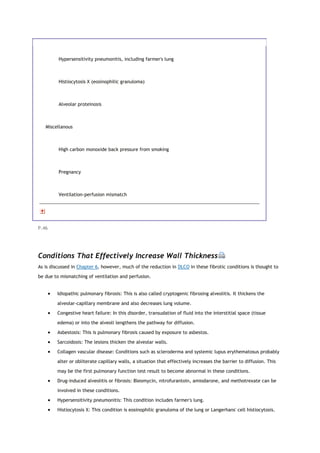 Hypersensitivity pneumonitis, including farmer's lung
Histiocytosis X (eosinophilic granuloma)
Alveolar proteinosis
Miscellanous
High carbon monoxide back pressure from smoking
Pregnancy
Ventilation-perfusion mismatch
P.46
Conditions That Effectively Increase Wall Thickness
As is discussed in Chapter 6, however, much of the reduction in DLCO in these fibrotic conditions is thought to
be due to mismatching of ventilation and perfusion.
 Idiopathic pulmonary fibrosis: This is also called cryptogenic fibrosing alveolitis. It thickens the
alveolar-capillary membrane and also decreases lung volume.
 Congestive heart failure: In this disorder, transudation of fluid into the interstitial space (tissue
edema) or into the alveoli lengthens the pathway for diffusion.
 Asbestosis: This is pulmonary fibrosis caused by exposure to asbestos.
 Sarcoidosis: The lesions thicken the alveolar walls.
 Collagen vascular disease: Conditions such as scleroderma and systemic lupus erythematosus probably
alter or obliterate capillary walls, a situation that effectively increases the barrier to diffusion. This
may be the first pulmonary function test result to become abnormal in these conditions.
 Drug-induced alveolitis or fibrosis: Bleomycin, nitrofurantoin, amiodarone, and methotrexate can be
involved in these conditions.
 Hypersensitivity pneumonitis: This condition includes farmer's lung.
 Histiocytosis X: This condition is eosinophilic granuloma of the lung or Langerhans' cell histiocytosis.
 