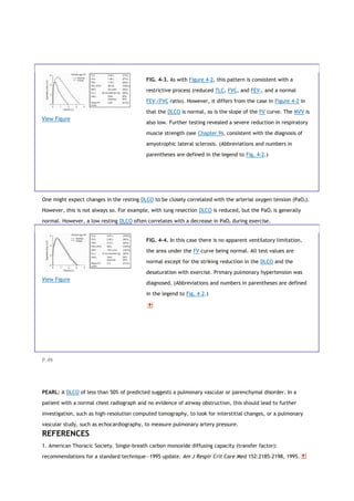 View Figure
FIG. 4-3. As with Figure 4-2, this pattern is consistent with a
restrictive process (reduced TLC, FVC, and FEV1, and a normal
FEV1/FVC ratio). However, it differs from the case in Figure 4-2 in
that the DLCO is normal, as is the slope of the FV curve. The MVV is
also low. Further testing revealed a severe reduction in respiratory
muscle strength (see Chapter 9), consistent with the diagnosis of
amyotrophic lateral sclerosis. (Abbreviations and numbers in
parentheses are defined in the legend to Fig. 4-2.)
One might expect changes in the resting DLCO to be closely correlated with the arterial oxygen tension (PaO2).
However, this is not always so. For example, with lung resection DLCO is reduced, but the PaO2 is generally
normal. However, a low resting DLCO often correlates with a decrease in PaO2 during exercise.
View Figure
FIG. 4-4. In this case there is no apparent ventilatory limitation,
the area under the FV curve being normal. All test values are
normal except for the striking reduction in the DLCO and the
desaturation with exercise. Primary pulmonary hypertension was
diagnosed. (Abbreviations and numbers in parentheses are defined
in the legend to Fig. 4-2.)
P.49
PEARL: A DLCO of less than 50% of predicted suggests a pulmonary vascular or parenchymal disorder. In a
patient with a normal chest radiograph and no evidence of airway obstruction, this should lead to further
investigation, such as high-resolution computed tomography, to look for interstitial changes, or a pulmonary
vascular study, such as echocardiography, to measure pulmonary artery pressure.
REFERENCES
1. American Thoracic Society. Single-breath carbon monoxide diffusing capacity (transfer factor):
recommendations for a standard technique—1995 update. Am J Respir Crit Care Med 152:2185-2198, 1995.
 