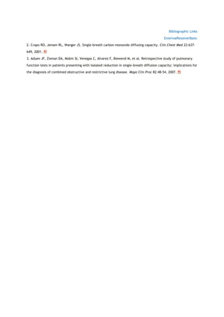 Bibliographic Links
ExternalResolverBasic
2. Crapo RO, Jensen RL, Wanger JS. Single-breath carbon monoxide diffusing capacity. Clin Chest Med 22:637-
649, 2001.
3. Aduen JF, Zisman DA, Mobin SI, Venegas C, Alvarez F, Biewend M, et al. Retrospective study of pulmonary
function tests in patients presenting with isolated reduction in single-breath diffusion capacity: implications for
the diagnosis of combined obstructive and restrictive lung disease. Mayo Clin Proc 82:48-54, 2007.
 