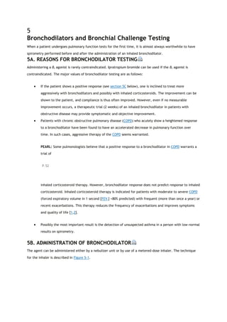 5
Bronchodilators and Bronchial Challenge Testing
When a patient undergoes pulmonary function tests for the first time, it is almost always worthwhile to have
spirometry performed before and after the administration of an inhaled bronchodilator.
5A. REASONS FOR BRONCHODILATOR TESTING
Administering a β2 agonist is rarely contraindicated. Ipratropium bromide can be used if the β2 agonist is
contraindicated. The major values of bronchodilator testing are as follows:
 If the patient shows a positive response (see section 5C below), one is inclined to treat more
aggressively with bronchodilators and possibly with inhaled corticosteroids. The improvement can be
shown to the patient, and compliance is thus often improved. However, even if no measurable
improvement occurs, a therapeutic trial (2 weeks) of an inhaled bronchodilator in patients with
obstructive disease may provide symptomatic and objective improvement.
 Patients with chronic obstructive pulmonary disease (COPD) who acutely show a heightened response
to a bronchodilator have been found to have an accelerated decrease in pulmonary function over
time. In such cases, aggressive therapy of the COPD seems warranted.
PEARL: Some pulmonologists believe that a positive response to a bronchodilator in COPD warrants a
trial of
P.52
inhaled corticosteroid therapy. However, bronchodilator response does not predict response to inhaled
corticosteroid. Inhaled corticosteroid therapy is indicated for patients with moderate to severe COPD
(forced expiratory volume in 1 second [FEV1] <80% predicted) with frequent (more than once a year) or
recent exacerbations. This therapy reduces the frequency of exacerbations and improves symptoms
and quality of life [1,2].
 Possibly the most important result is the detection of unsuspected asthma in a person with low-normal
results on spirometry.
5B. ADMINISTRATION OF BRONCHODILATOR
The agent can be administered either by a nebulizer unit or by use of a metered-dose inhaler. The technique
for the inhaler is described in Figure 5-1.
 