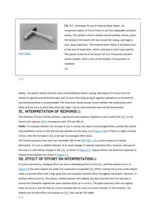 View Figure
FIG. 5-1. Technique for use of metered-dose inhaler. An
inexpensive spacer of 5 to 6 inches is cut from disposable ventilator
tubing. The patient is told to exhale toward residual volume, place
the tubing in the mouth with lips around the tubing, and begin a
slow, deep inspiration. The metered-dose inhaler is activated once
at the start of inspiration, which continues to total lung capacity.
The patient holds his or her breath for 6 to 10 seconds and then
quietly exhales. After a few normal breaths, the procedure is
repeated.
P.53
Ideally, the patient should not have used a bronchodilator before testing. Abstinence of 6 hours from the
inhaled β2 agonists and anticholinergics and 12 hours from long-acting β2 agonists (salmeterol or formoterol)
and methylxanthines is recommended. The technician should always record whether the medications were
taken and the time at which they were last taken. Use of corticosteroids need not be discontinued.
5C. INTERPRETATION OF RESPONSE
The American Thoracic Society defines a significant bronchodilator response as one in which the FEV1 or the
forced vital capacity (FVC) increases by both 12% and 200 mL.
PEARL: To evaluate whether the increase in FVC is merely the result of a prolonged effort, overlay the control
and postdilator curves so that the starting volumes are the same, as in Figure 5-2B. If there is a slight increase
in flow, then the increase in FVC is not due to prolonged effort alone.
The forced expiratory flow rate over themiddle 50% of the FVC (FEF25-75) is a useful measure of airway
obstruction. It is not a reliable indicator of an acute change in maximal expiratory flow, however, because of
the way it is affected by changes in the FVC, as shown in Figure 5-2. Typical normal and abnormal responses to
inhaled bronchodilator are shown in Figure 5-3.
5D. EFFECT OF EFFORT ON INTERPRETATION
In routine spirometry, changing effort can have a misleading effect on the FEV1 and flow-volume curve. In
Figure 5-4 the same subject has made two consecutive acceptable FVC efforts. During one (curve a) the subject
made a maximal effort with a high peak flow and sustained maximal effort throughout the breath. However, in
another effort (curve b), the subject initially exhaled with slightly less than maximal force for less than a
second and thereafter applied the same maximal effort as in curve a. The peak expiratory flow was slightly
lower on curve b, but the flow on curve b exceeds that on curve a at lower volumes. In this situation, the
slightly less forceful effort can produce an FEV1 that may be 15% higher
P.54
 