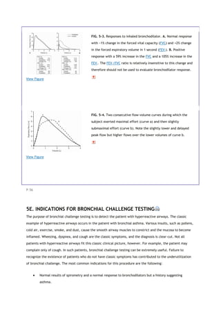 View Figure
FIG. 5-3. Responses to inhaled bronchodilator. A. Normal response
with −1% change in the forced vital capacity (FVC) and +2% change
in the forced expiratory volume in 1 second (FEV1). B. Positive
response with a 59% increase in the FVC and a 105% increase in the
FEV1. The FEV1/FVC ratio is relatively insensitive to this change and
therefore should not be used to evaluate bronchodilator response.
View Figure
FIG. 5-4. Two consecutive flow-volume curves during which the
subject exerted maximal effort (curve a) and then slightly
submaximal effort (curve b). Note the slightly lower and delayed
peak flow but higher flows over the lower volumes of curve b.
P.56
5E. INDICATIONS FOR BRONCHIAL CHALLENGE TESTING
The purpose of bronchial challenge testing is to detect the patient with hyperreactive airways. The classic
example of hyperreactive airways occurs in the patient with bronchial asthma. Various insults, such as pollens,
cold air, exercise, smoke, and dust, cause the smooth airway muscles to constrict and the mucosa to become
inflamed. Wheezing, dyspnea, and cough are the classic symptoms, and the diagnosis is clear-cut. Not all
patients with hyperreactive airways fit this classic clinical picture, however. For example, the patient may
complain only of cough. In such patients, bronchial challenge testing can be extremely useful. Failure to
recognize the existence of patients who do not have classic symptoms has contributed to the underutilization
of bronchial challenge. The most common indications for this procedure are the following:
 Normal results of spirometry and a normal response to bronchodilators but a history suggesting
asthma.
 