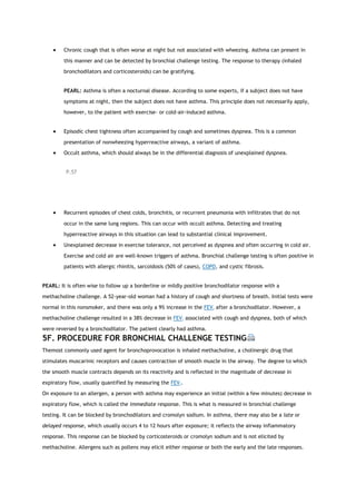  Chronic cough that is often worse at night but not associated with wheezing. Asthma can present in
this manner and can be detected by bronchial challenge testing. The response to therapy (inhaled
bronchodilators and corticosteroids) can be gratifying.
PEARL: Asthma is often a nocturnal disease. According to some experts, if a subject does not have
symptoms at night, then the subject does not have asthma. This principle does not necessarily apply,
however, to the patient with exercise- or cold-air-induced asthma.
 Episodic chest tightness often accompanied by cough and sometimes dyspnea. This is a common
presentation of nonwheezing hyperreactive airways, a variant of asthma.
 Occult asthma, which should always be in the differential diagnosis of unexplained dyspnea.
P.57
 Recurrent episodes of chest colds, bronchitis, or recurrent pneumonia with infiltrates that do not
occur in the same lung regions. This can occur with occult asthma. Detecting and treating
hyperreactive airways in this situation can lead to substantial clinical improvement.
 Unexplained decrease in exercise tolerance, not perceived as dyspnea and often occurring in cold air.
Exercise and cold air are well-known triggers of asthma. Bronchial challenge testing is often positive in
patients with allergic rhinitis, sarcoidosis (50% of cases), COPD, and cystic fibrosis.
PEARL: It is often wise to follow up a borderline or mildly positive bronchodilator response with a
methacholine challenge. A 52-year-old woman had a history of cough and shortness of breath. Initial tests were
normal in this nonsmoker, and there was only a 9% increase in the FEV1 after a bronchodilator. However, a
methacholine challenge resulted in a 38% decrease in FEV1 associated with cough and dyspnea, both of which
were reversed by a bronchodilator. The patient clearly had asthma.
5F. PROCEDURE FOR BRONCHIAL CHALLENGE TESTING
Themost commonly used agent for bronchoprovocation is inhaled methacholine, a cholinergic drug that
stimulates muscarinic receptors and causes contraction of smooth muscle in the airway. The degree to which
the smooth muscle contracts depends on its reactivity and is reflected in the magnitude of decrease in
expiratory flow, usually quantified by measuring the FEV1.
On exposure to an allergen, a person with asthma may experience an initial (within a few minutes) decrease in
expiratory flow, which is called the immediate response. This is what is measured in bronchial challenge
testing. It can be blocked by bronchodilators and cromolyn sodium. In asthma, there may also be a late or
delayed response, which usually occurs 4 to 12 hours after exposure; it reflects the airway inflammatory
response. This response can be blocked by corticosteroids or cromolyn sodium and is not elicited by
methacholine. Allergens such as pollens may elicit either response or both the early and the late responses.
 
