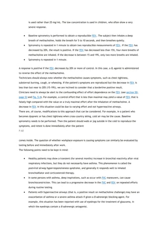 is used rather than 25 mg/mL. The low concentration is used in children, who often show a very
severe response.
 Baseline spirometry is performed to obtain a reproducible FEV1. The subject then inhales a deep
breath of methacholine, holds the breath for 5 to 10 seconds, and then breathes quietly.
 Spirometry is repeated in 1 minute to obtain two reproducible measurements of FEV1. If the FEV1 has
decreased by 20%, the result is positive. If the FEV1 has decreased less than 15%, four more breaths of
methacholine are inhaled. If the decrease is between 15 and 19%, only two more breaths are inhaled.
 Spirometry is repeated in 1 minute.
A response is positive if the FEV1 decreases by 20% or more of control. In this case, a β2 agonist is administered
to reverse the effect of the methacholine.
Technicians should always note whether the methacholine causes symptoms, such as chest tightness,
substernal burning, cough, or wheezing. If the patient's symptoms are reproduced but the decrease in FEV1 is
less than but near to 20% (15-19%), we are inclined to consider that a borderline positive result.
Clinicians need to always be alert to the confounding effect of effort dependence on the FEV1 (see section 5D,
page 53 and Fig. 5-4). For example, a control effort that is less than maximal may yield a value of FEV1 that is
falsely high compared with the value on a truly maximal effort after the inhalation of methacholine. A
decrease in FEV1 in this situation could be due to varying effort and not hyperreactive airways.
There are, of course, modifications to this approach that can be considered. For example, in a patient who
becomes dyspneic or has chest tightness when cross-country skiing, cold air may be the cause. Baseline
spirometry needs to be performed. Then the patient should walk or jog outside in the cold to reproduce the
symptoms, and retest is done immediately after the patient
P.60
comes inside. The question of whether workplace exposure is causing symptoms can similarly be evaluated by
testing before and immediately after work.
The following points need to be kept in mind:
 Healthy patients may show a transient (for several months) increase in bronchial reactivity after viral
respiratory infections, but they do not necessarily have asthma. This phenomenon is called the
postviral airway hyperresponsiveness syndrome, and generally it responds well to inhaled
bronchodilator and corticosteroid therapy.
 In some persons with asthma, deep inspirations, such as occur with FVC maneuvers, can cause
bronchoconstriction. This can lead to a progressive decrease in the FVC and FEV1 on repeated efforts
during routine testing.
 Patients with hyperreactive airways (that is, a positive result on methacholine challenge) may have an
exacerbation of asthma or a severe asthma attack if given a β-adrenergic blocking agent. For
example, this situation has been reported with use of eyedrops for the treatment of glaucoma, in
which the eyedrops contain a β-adrenergic antagonist.
 