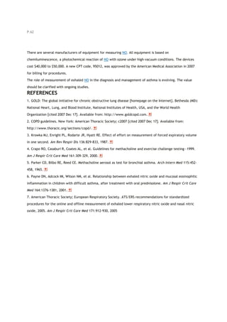 P.62
There are several manufacturers of equipment for measuring NO. All equipment is based on
chemiluminescence, a photochemical reaction of NO with ozone under high-vacuum conditions. The devices
cost $40,000 to $50,000. A new CPT code, 95012, was approved by the American Medical Association in 2007
for billing for procedures.
The role of measurement of exhaled NO in the diagnosis and management of asthma is evolving. The value
should be clarified with ongoing studies.
REFERENCES
1. GOLD: The global initiative for chronic obstructive lung disease [homepage on the Internet]. Bethesda (MD):
National Heart, Lung, and Blood Institute, National Institutes of Health, USA, and the World Health
Organization [cited 2007 Dec 17]. Available from: http://www.goldcopd.com.
2. COPD guidelines. New York: American Thoracic Society; c2007 [cited 2007 Dec 17]. Available from:
http://www.thoracic.org/sections/copd/.
3. Krowka MJ, Enright PL, Rodarte JR, Hyatt RE. Effect of effort on measurement of forced expiratory volume
in one second. Am Rev Respir Dis 136:829-833, 1987.
4. Crapo RO, Casaburi R, Coates AL, et al. Guidelines for methacholine and exercise challenge testing—1999.
Am J Respir Crit Care Med 161:309-329, 2000.
5. Parker CD, Bilbo RE, Reed CE. Methacholine aerosol as test for bronchial asthma. Arch Intern Med 115:452-
458, 1965.
6. Payne DN, Adcock IM, Wilson NM, et al. Relationship between exhaled nitric oxide and mucosal eosinophilic
inflammation in children with difficult asthma, after treatment with oral prednisolone. Am J Respir Crit Care
Med 164:1376-1381, 2001.
7. American Thoracic Society; European Respiratory Society. ATS/ERS recommendations for standardized
procedures for the online and offline measurement of exhaled lower respiratory nitric oxide and nasal nitric
oxide, 2005. Am J Respir Crit Care Med 171:912-930, 2005
 