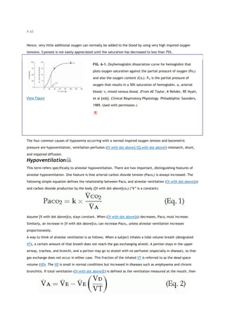 P.65
Hence, very little additional oxygen can normally be added to the blood by using very high inspired oxygen
tensions. Cyanosis is not easily appreciated until the saturation has decreased to less than 75%.
View Figure
FIG. 6-1. Oxyhemoglobin dissociation curve for hemoglobin that
plots oxygen saturation against the partial pressure of oxygen (Po2)
and also the oxygen content (Co2). P50 is the partial pressure of
oxygen that results in a 50% saturation of hemoglobin. a, arterial
blood; v, mixed venous blood. (From AE Taylor, K Rehder, RE Hyatt,
et al [eds]. Clinical Respiratory Physiology. Philadelphia: Saunders,
1989. Used with permission.)
The four common causes of hypoxemia occurring with a normal inspired oxygen tension and barometric
pressure are hypoventilation, ventilation-perfusion ([V with dot above]/[Q with dot above]) mismatch, shunt,
and impaired diffusion.
Hypoventilation
This term refers specifically to alveolar hypoventilation. There are two important, distinguishing features of
alveolar hypoventilation. One feature is that arterial carbon dioxide tension (Paco2) is always increased. The
following simple equation defines the relationship between Paco2 and alveolar ventilation ([V with dot above]A)
and carbon dioxide production by the body ([V with dot above]co2) (“k” is a constant):
Assume [V with dot above]co2 stays constant. When ([V with dot above]A) decreases, Paco2 must increase.
Similarly, an increase in [V with dot above]co2 can increase Paco2, unless alveolar ventilation increases
proportionately.
A way to think of alveolar ventilation is as follows. When a subject inhales a tidal volume breath (designated
VT), a certain amount of that breath does not reach the gas-exchanging alveoli. A portion stays in the upper
airway, trachea, and bronchi, and a portion may go to alveoli with no perfusion (especially in disease), so that
gas exchange does not occur in either case. This fraction of the inhaled VT is referred to as the dead space
volume (VD). The VD is small in normal conditions but increased in diseases such as emphysema and chronic
bronchitis. If total ventilation ([V with dot above]E) is defined as the ventilation measured at the mouth, then
 
