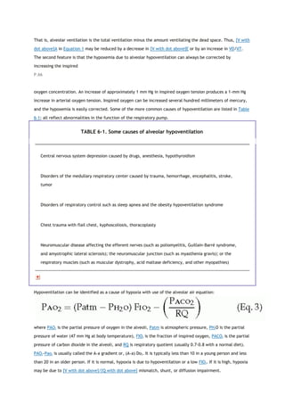 That is, alveolar ventilation is the total ventilation minus the amount ventilating the dead space. Thus, [V with
dot above]A in Equation 1 may be reduced by a decrease in [V with dot above]E or by an increase in VD/VT.
The second feature is that the hypoxemia due to alveolar hypoventilation can always be corrected by
increasing the inspired
P.66
oxygen concentration. An increase of approximately 1 mm Hg in inspired oxygen tension produces a 1-mm Hg
increase in arterial oxygen tension. Inspired oxygen can be increased several hundred millimeters of mercury,
and the hypoxemia is easily corrected. Some of the more common causes of hypoventilation are listed in Table
6-1; all reflect abnormalities in the function of the respiratory pump.
TABLE 6-1. Some causes of alveolar hypoventilation
Central nervous system depression caused by drugs, anesthesia, hypothyroidism
Disorders of the medullary respiratory center caused by trauma, hemorrhage, encephalitis, stroke,
tumor
Disorders of respiratory control such as sleep apnea and the obesity hypoventilation syndrome
Chest trauma with flail chest, kyphoscoliosis, thoracoplasty
Neuromuscular disease affecting the efferent nerves (such as poliomyelitis, Guillain-Barré syndrome,
and amyotrophic lateral sclerosis); the neuromuscular junction (such as myasthenia gravis); or the
respiratory muscles (such as muscular dystrophy, acid maltase deficiency, and other myopathies)
Hypoventilation can be identified as a cause of hypoxia with use of the alveolar air equation:
where PAO2 is the partial pressure of oxygen in the alveoli, Patm is atmospheric pressure, PH2O is the partial
pressure of water (47 mm Hg at body temperature), FIO2 is the fraction of inspired oxygen, PACO2 is the partial
pressure of carbon dioxide in the alveoli, and RQ is respiratory quotient (usually 0.7-0.8 with a normal diet).
PAO2-Pao2 is usually called the A-a gradient or, (A-a) Do2. It is typically less than 10 in a young person and less
than 20 in an older person. If it is normal, hypoxia is due to hypoventilation or a low FIO2. If it is high, hypoxia
may be due to [V with dot above]/[Q with dot above] mismatch, shunt, or diffusion impairment.
 