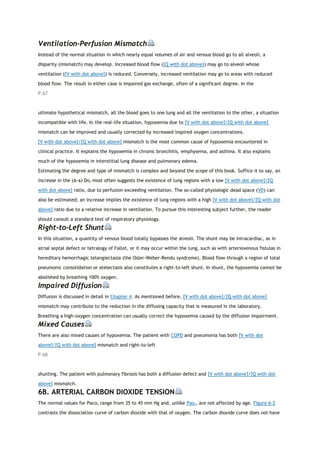 Ventilation-Perfusion Mismatch
Instead of the normal situation in which nearly equal volumes of air and venous blood go to all alveoli, a
disparity (mismatch) may develop. Increased blood flow ([Q with dot above]) may go to alveoli whose
ventilation ([V with dot above]) is reduced. Conversely, increased ventilation may go to areas with reduced
blood flow. The result in either case is impaired gas exchange, often of a significant degree. In the
P.67
ultimate hypothetical mismatch, all the blood goes to one lung and all the ventilation to the other, a situation
incompatible with life. In the real-life situation, hypoxemia due to [V with dot above]/[Q with dot above]
mismatch can be improved and usually corrected by increased inspired oxygen concentrations.
[V with dot above]/[Q with dot above] mismatch is the most common cause of hypoxemia encountered in
clinical practice. It explains the hypoxemia in chronic bronchitis, emphysema, and asthma. It also explains
much of the hypoxemia in interstitial lung disease and pulmonary edema.
Estimating the degree and type of mismatch is complex and beyond the scope of this book. Suffice it to say, an
increase in the (A-a) Do2 most often suggests the existence of lung regions with a low [V with dot above]/[Q
with dot above] ratio, due to perfusion exceeding ventilation. The so-called physiologic dead space (VD) can
also be estimated; an increase implies the existence of lung regions with a high [V with dot above]/[Q with dot
above] ratio due to a relative increase in ventilation. To pursue this interesting subject further, the reader
should consult a standard text of respiratory physiology.
Right-to-Left Shunt
In this situation, a quantity of venous blood totally bypasses the alveoli. The shunt may be intracardiac, as in
atrial septal defect or tetralogy of Fallot, or it may occur within the lung, such as with arteriovenous fistulas in
hereditary hemorrhagic telangiectasia (the Osler-Weber-Rendu syndrome). Blood flow through a region of total
pneumonic consolidation or atelectasis also constitutes a right-to-left shunt. In shunt, the hypoxemia cannot be
abolished by breathing 100% oxygen.
Impaired Diffusion
Diffusion is discussed in detail in Chapter 4. As mentioned before, [V with dot above]/[Q with dot above]
mismatch may contribute to the reduction in the diffusing capacity that is measured in the laboratory.
Breathing a high-oxygen concentration can usually correct the hypoxemia caused by the diffusion impairment.
Mixed Causes
There are also mixed causes of hypoxemia. The patient with COPD and pneumonia has both [V with dot
above]/[Q with dot above] mismatch and right-to-left
P.68
shunting. The patient with pulmonary fibrosis has both a diffusion defect and [V with dot above]/[Q with dot
above] mismatch.
6B. ARTERIAL CARBON DIOXIDE TENSION
The normal values for Paco2 range from 35 to 45 mm Hg and, unlike Pao2, are not affected by age. Figure 6-2
contrasts the dissociation curve of carbon dioxide with that of oxygen. The carbon dioxide curve does not have
 