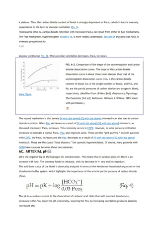 a plateau. Thus, the carbon dioxide content of blood is strongly dependent on Paco2, which in turn is inversely
proportional to the level of alveolar ventilation (Eq. 1).
Hypercapnia (that is, carbon dioxide retention with increased Paco2) can result from either of two mechanisms.
The first mechanism, hypoventilation (Table 6-1), is more readily understood. Section 6A explains that Paco2 is
inversely proportional to
P.69
alveolar ventilation (Eq. 1). When alveolar ventilation decreases, Paco2 increases.
View Figure
FIG. 6-2. Comparison of the shape of the oxyhemoglobin and carbon
dioxide dissociation curves. The slope of the carbon dioxide
dissociation curve is about three times steeper than that of the
oxyhemoglobin dissociation curve. Cco2 is the carbon dioxide
content of blood, Co2 is the oxygen content of blood, and Pco2 and
Po2 are the partial pressures of carbon dioxide and oxygen in blood,
respectively. (Modified from JB West [ed]. Respiratory Physiology:
The Essentials [3rd ed]. Baltimore: Williams & Wilkins, 1985. Used
with permission.)
The second mechanism is that severe [V with dot above]/[Q with dot above] mismatch can also lead to carbon
dioxide retention. When Pao2 decreases as a result of [V with dot above]/[Q with dot above] mismatch, as
discussed previously, Paco2 increases. This commonly occurs in COPD. However, in some patients ventilation
increases to maintain a normal Paco2. Pao2 also improves some. These are the “pink puffers.” In other patients
with COPD, the Paco2 increases and the Pao2 decreases as a result of [V with dot above]/[Q with dot above]
mismatch. These are the classic “blue bloaters,” the cyanotic hypoventilators. Of course, many patients with
COPD have a course between these two extremes.
6C. ARTERIAL pH
pH is the negative log of the hydrogen ion concentration. This means that in acidosis (low pH) there is an
increase in H+
ions. The converse holds for alkalosis, with its decrease in H+
ions and increased pH.
The acid-base status of the blood is classically analyzed in terms of the Henderson-Hasselbalch equation for the
bicarbonate buffer system, which highlights the importance of the arterial partial pressure of carbon dioxide
(Pco2).
The pK is a constant related to the dissociation of carbonic acid. Note that with constant bicarbonate,
increases in the Pco2 lower the pH. Conversely, lowering the Pco2 by increasing ventilation produces alkalosis
(increased pH).
 