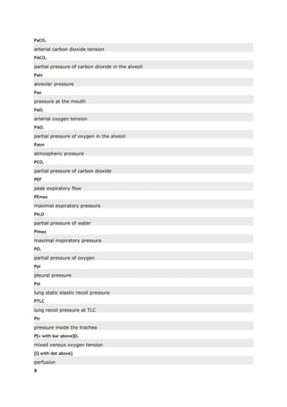 PaCO2
arterial carbon dioxide tension
PACO2
partial pressure of carbon dioxide in the alveoli
Palv
alveolar pressure
Pao
pressure at the mouth
PaO2
arterial oxygen tension
PAO2
partial pressure of oxygen in the alveoli
Patm
atmospheric pressure
PCO2
partial pressure of carbon dioxide
PEF
peak expiratory flow
PEmax
maximal expiratory pressure
PH2O
partial pressure of water
PImax
maximal inspiratory pressure
PO2
partial pressure of oxygen
Ppl
pleural pressure
Pst
lung static elastic recoil pressure
PTLC
lung recoil pressure at TLC
Ptr
pressure inside the trachea
P[v with bar above]O2
mixed venous oxygen tension
[Q with dot above]
perfusion
R
 