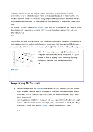 Respiratory alterations in acid-base status are related to elimination of carbon dioxide. Metabolic
abnormalities, however, entail either a gain or a loss of fixed acid or bicarbonate in the extracellular fluid.
Metabolic alterations in acid-base balance are rapidly compensated for by alternating the amount of carbon
dioxide eliminated by ventilation. This is followed by the slower elimination by the kidneys of excess acid or
base.
The Davenport pH-[HCO3
−
] diagram shown in Figure 6-3 is a useful way of looking at the body's response to acid-
base alterations. It is a graphic representation of the Henderson-Hasselbalch equation. Shown are three
different buffer lines
P.70
(slanting down and to the right) defining the [HCO3
−
] and pH responses resulting from adding metabolic acid or
base to plasma. Also shown are three isopleths (slanting up and to the right) relating pH to [HCO3
−
] for three
levels of Pco2. Point A indicates the normal situation: pH = 7.4, [HCO3
−
] = 24 mEq/L, and Pco2 = 40 mm Hg.
View Figure
FIG. 6-3. Davenport diagram showing [HCO3
−
] as a function of pH
and partial pressure of carbon dioxide (Pco2). (From AE Taylor, K
Rehder, RE Hyatt, et al [eds]. Clinical Respiratory Physiology.
Philadelphia: Saunders, 1989. Used with permission.)
Compensatory Mechanisms
 Respiratory acidosis: Point B in Figure 6-3 shows the result of acute hypoventilation; Pco2 increases
and pH decreases. The kidney seeks to compensate for the acidosis when hypoventilation becomes
chronic, as in COPD, by conserving [HCO3
−
]. The result is that point B moves toward point D and pH
returns toward normal.
 Respiratory alkalosis: Point C shows what occurs with acute hyperventilation; Pco2 decreases and pH
increases. As hyperventilation persists, for example, during acclimatization to altitude, the kidneys
excrete [HCO3
−
], and as predicted from Equation 2 the pH is normalized from C toward F.
P.71
 