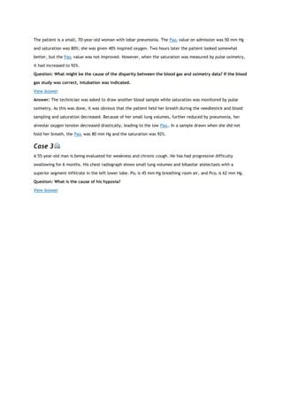 The patient is a small, 70-year-old woman with lobar pneumonia. The Pao2 value on admission was 50 mm Hg
and saturation was 80%; she was given 40% inspired oxygen. Two hours later the patient looked somewhat
better, but the Pao2 value was not improved. However, when the saturation was measured by pulse oximetry,
it had increased to 92%.
Question: What might be the cause of the disparity between the blood gas and oximetry data? If the blood
gas study was correct, intubation was indicated.
View Answer
Answer: The technician was asked to draw another blood sample while saturation was monitored by pulse
oximetry. As this was done, it was obvious that the patient held her breath during the needlestick and blood
sampling and saturation decreased. Because of her small lung volumes, further reduced by pneumonia, her
alveolar oxygen tension decreased drastically, leading to the low Pao2. In a sample drawn when she did not
hold her breath, the Pao2 was 80 mm Hg and the saturation was 92%.
Case 3
A 55-year-old man is being evaluated for weakness and chronic cough. He has had progressive difficulty
swallowing for 6 months. His chest radiograph shows small lung volumes and bibasilar atelectasis with a
superior segment infiltrate in the left lower lobe. Po2 is 45 mm Hg breathing room air, and Pco2 is 62 mm Hg.
Question: What is the cause of his hypoxia?
View Answer
 