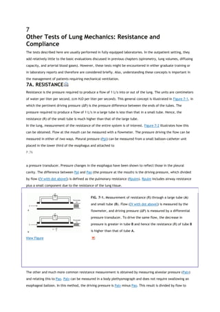 7
Other Tests of Lung Mechanics: Resistance and
Compliance
The tests described here are usually performed in fully equipped laboratories. In the outpatient setting, they
add relatively little to the basic evaluations discussed in previous chapters (spirometry, lung volumes, diffusing
capacity, and arterial blood gases). However, these tests might be encountered in either graduate training or
in laboratory reports and therefore are considered briefly. Also, understanding these concepts is important in
the management of patients requiring mechanical ventilation.
7A. RESISTANCE
Resistance is the pressure required to produce a flow of 1 L/s into or out of the lung. The units are centimeters
of water per liter per second, (cm H2O per liter per second). This general concept is illustrated in Figure 7-1, in
which the pertinent driving pressure (ΔP) is the pressure difference between the ends of the tubes. The
pressure required to produce a flow of 1 L/s in a large tube is less than that in a small tube. Hence, the
resistance (R) of the small tube is much higher than that of the large tube.
In the lung, measurement of the resistance of the entire system is of interest. Figure 7-2 illustrates how this
can be obtained. Flow at the mouth can be measured with a flowmeter. The pressure driving the flow can be
measured in either of two ways. Pleural pressure (Ppl) can be measured from a small balloon-catheter unit
placed in the lower third of the esophagus and attached to
P.76
a pressure transducer. Pressure changes in the esophagus have been shown to reflect those in the pleural
cavity. The difference between Ppl and Pao (the pressure at the mouth) is the driving pressure, which divided
by flow ([V with dot above]) is defined as the pulmonary resistance (Rpulm). Rpulm includes airway resistance
plus a small component due to the resistance of the lung tissue.
View Figure
FIG. 7-1. Measurement of resistance (R) through a large tube (A)
and small tube (B). Flow ([V with dot above]) is measured by the
flowmeter, and driving pressure (ΔP) is measured by a differential
pressure transducer. To drive the same flow, the decrease in
pressure is greater in tube B and hence the resistance (R) of tube B
is higher than that of tube A.
The other and much more common resistance measurement is obtained by measuring alveolar pressure (Palv)
and relating this to Pao. Palv can be measured in a body plethysmograph and does not require swallowing an
esophageal balloon. In this method, the driving pressure is Palv minus Pao. This result is divided by flow to
 